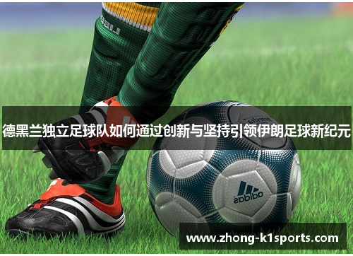 德黑兰独立足球队如何通过创新与坚持引领伊朗足球新纪元