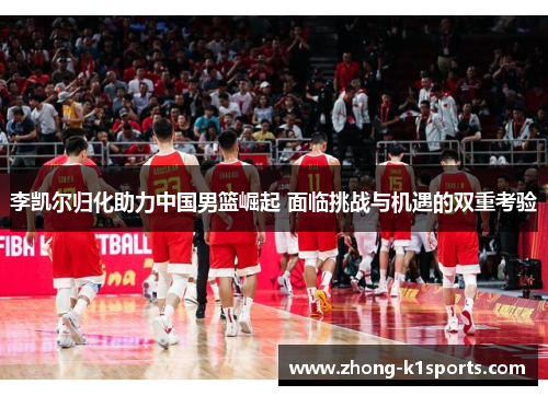 李凯尔归化助力中国男篮崛起 面临挑战与机遇的双重考验