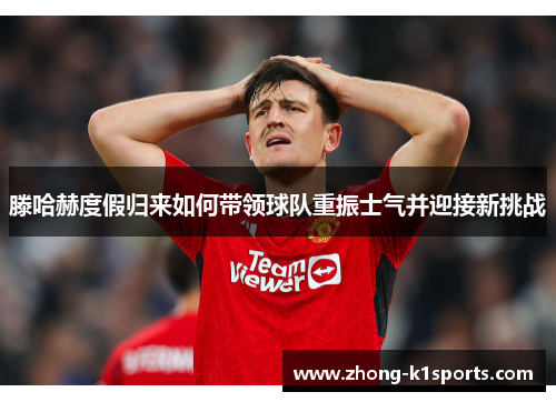滕哈赫度假归来如何带领球队重振士气并迎接新挑战